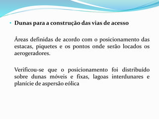 • Dunas para a construção das vias de acesso
Áreas definidas de acordo com o posicionamento das
estacas, piquetes e os pontos onde serão locados os
aerogeradores.
Verificou-se que o posicionamento foi distribuído
sobre dunas móveis e fixas, lagoas interdunares e
planície de aspersão eólica
 