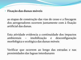 • Fixação das dunas móveis
as etapas de construção das vias de cesso e a fincagem
dos aerogeradores ocorrem juntamente com à fixação
artificial das dunas.
Esta atividade evidencia a continuidade dos impactos
ambientais – imobilização e desconfiguração
morfológica e ecológica das dunas móveis
Verificar que ocorrem ao longo das estradas e nas
proximidades das lagoas interdunares
 