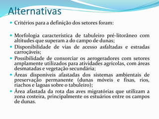 Alternativas
 Critérios para a definição dos setores foram:
 Morfologia característica de tabuleiro pré-litorâneo com
altitudes que superam a do campo de dunas;
 Disponibilidade de vias de acesso asfaltadas e estradas
carroçáveis;
 Possibilidade de consorciar os aerogeradores com setores
amplamente utilizados para atividades agrícolas, com áreas
desmatadas e vegetação secundária;
 Áreas disponíveis afastadas dos sistemas ambientais de
preservação permanente (dunas móveis e fixas, rios,
riachos e lagoas sobre o tabuleiro);
 Área afastada da rota das aves migratórias que utilizam a
zona costeira, principalmente os estuários entre os campos
de dunas.
 