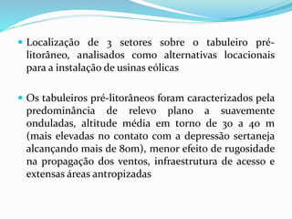  Localização de 3 setores sobre o tabuleiro pré-
litorâneo, analisados como alternativas locacionais
para a instalação de usinas eólicas
 Os tabuleiros pré-litorâneos foram caracterizados pela
predominância de relevo plano a suavemente
onduladas, altitude média em torno de 30 a 40 m
(mais elevadas no contato com a depressão sertaneja
alcançando mais de 80m), menor efeito de rugosidade
na propagação dos ventos, infraestrutura de acesso e
extensas áreas antropizadas
 