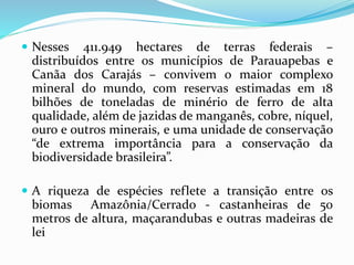  Nesses 411.949 hectares de terras federais –
distribuídos entre os municípios de Parauapebas e
Canãa dos Carajás – convivem o maior complexo
mineral do mundo, com reservas estimadas em 18
bilhões de toneladas de minério de ferro de alta
qualidade, além de jazidas de manganês, cobre, níquel,
ouro e outros minerais, e uma unidade de conservação
“de extrema importância para a conservação da
biodiversidade brasileira”.
 A riqueza de espécies reflete a transição entre os
biomas Amazônia/Cerrado - castanheiras de 50
metros de altura, maçarandubas e outras madeiras de
lei
 