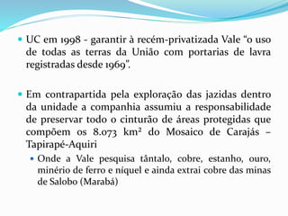  UC em 1998 - garantir à recém-privatizada Vale “o uso
de todas as terras da União com portarias de lavra
registradas desde 1969”.
 Em contrapartida pela exploração das jazidas dentro
da unidade a companhia assumiu a responsabilidade
de preservar todo o cinturão de áreas protegidas que
compõem os 8.073 km² do Mosaico de Carajás –
Tapirapé-Aquiri
 Onde a Vale pesquisa tântalo, cobre, estanho, ouro,
minério de ferro e níquel e ainda extrai cobre das minas
de Salobo (Marabá)
 