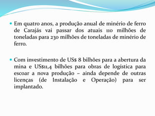  Em quatro anos, a produção anual de minério de ferro
de Carajás vai passar dos atuais 110 milhões de
toneladas para 230 milhões de toneladas de minério de
ferro.
 Com investimento de US$ 8 bilhões para a abertura da
mina e US$11,4 bilhões para obras de logística para
escoar a nova produção – ainda depende de outras
licenças (de Instalação e Operação) para ser
implantado.
 