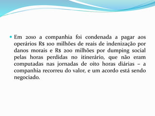  Em 2010 a companhia foi condenada a pagar aos
operários R$ 100 milhões de reais de indenização por
danos morais e R$ 200 milhões por dumping social
pelas horas perdidas no itinerário, que não eram
computadas nas jornadas de oito horas diárias – a
companhia recorreu do valor, e um acordo está sendo
negociado.
 