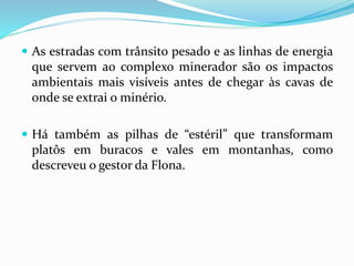  As estradas com trânsito pesado e as linhas de energia
que servem ao complexo minerador são os impactos
ambientais mais visíveis antes de chegar às cavas de
onde se extrai o minério.
 Há também as pilhas de “estéril” que transformam
platôs em buracos e vales em montanhas, como
descreveu o gestor da Flona.
 