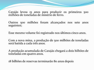 Carajás levou 15 anos para produzir os primeiros 500
milhões de toneladas de minério de ferro.
Outros 500 milhões foram alcançados nos sete anos
seguintes;
Esse mesmo volume foi registrado nos últimos cinco anos.
Com a nova mina, a produção de 500 milhões de toneladas
será batida a cada três anos.
A produção acumulada de Carajás chegará a dois bilhões de
toneladas em quatro anos.
18 bilhões de reservas terminarão 80 anos depois
 