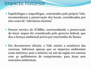 Impacto histórico
 Espeleólogos e arqueólogos, contratados pela própria Vale,
recomendaram a preservação dos locais, considerados por
eles como de “relevância máxima”.
 Parecer técnico do ICMBio, recomendando a preservação
do local, sequer foi considerado pelo governo federal, que
deu a licença ambiental prévia por intermédio do Ibama.
 Em documentos oficiais, a Vale omitiu a existência das
cavernas. Informou apenas que os impactos ambientais
serão mínimos, pois o minério vai sair da região em esteiras
com 30 quilômetros de comprimento, para áreas sem
restrições ambientais.
 