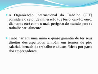  A Organização Internacional do Trabalho (OIT)
considera o setor de mineração (de ferro, carvão, ouro,
diamante etc) como o mais perigoso do mundo para se
trabalhar atualmente
 Trabalhar em uma mina é quase garantia de ter seus
direitos desrespeitados também em termos de piso
salarial, jornada de trabalho e abusos físicos por parte
dos empregadores.
 