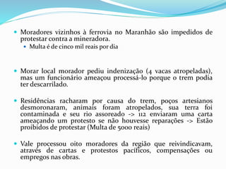  Moradores vizinhos à ferrovia no Maranhão são impedidos de
protestar contra a mineradora.
 Multa é de cinco mil reais por dia
 Morar local morador pediu indenização (4 vacas atropeladas),
mas um funcionário ameaçou processá-lo porque o trem podia
ter descarrilado.
 Residências racharam por causa do trem, poços artesianos
desmoronaram, animais foram atropelados, sua terra foi
contaminada e seu rio assoreado -> 112 enviaram uma carta
ameaçando um protesto se não houvesse reparações -> Estão
proibidos de protestar (Multa de 5000 reais)
 Vale processou oito moradores da região que reivindicavam,
através de cartas e protestos pacíficos, compensações ou
empregos nas obras.
 