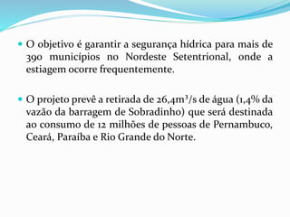  O objetivo é garantir a segurança hídrica para mais de
390 municípios no Nordeste Setentrional, onde a
estiagem ocorre frequentemente.
 O projeto prevê a retirada de 26,4m³/s de água (1,4% da
vazão da barragem de Sobradinho) que será destinada
ao consumo de 12 milhões de pessoas de Pernambuco,
Ceará, Paraíba e Rio Grande do Norte.
 