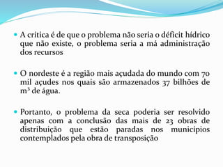  A crítica é de que o problema não seria o déficit hídrico
que não existe, o problema seria a má administração
dos recursos
 O nordeste é a região mais açudada do mundo com 70
mil açudes nos quais são armazenados 37 bilhões de
m³ de água.
 Portanto, o problema da seca poderia ser resolvido
apenas com a conclusão das mais de 23 obras de
distribuição que estão paradas nos municípios
contemplados pela obra de transposição
 