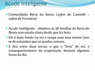 Açude inteligente
 Comunidade Barra do bento (23km de Canindé –
115km de Fortaleza)
 Açude inteligente - abastece as 38 famílias de Barra do
Bento tem estado cheio desde que foi feito.
 Ele é mais fundo (15 m) e ocupa uma área menor (500
m de extensão) que os açudes comuns.
 E fica entre duas serras, o que o "livra" do sol, e
consequentemente da evaporação, durante algumas
horas do dia.
 
