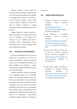 Algunas empresas se han tenido que
reinventar para no desaparecer, siendo víctimas
de las innovaciones tecnológicas, sin embargo,
la tecnología busca mantener el producto o
servicio siempre al margen, como lo indica
Vicens las marcas y empresas se verán en una
toma de decisión constante al cambio
tecnológico en la cual está presente el futuro de
la misma.
Algunas empresas y marcas, privativas o
pagas consolidadas en el mercado han dejado
de ser la prioridad o el uso común de las
personas, ya que, a medida que avanza la
tecnología surgen constantemente nuevas
herramientas que se acercan al termino libre
que se sostiene en la internet.
III. CONCLUSIONES
El proceso de pérdida de valor de un servicio
ofrecido por el creador de un servicio (en
nuestro acercamiento y ejemplo principal, la
situación de la Enciclopedia Británica) es un
hecho tangible, está ocurriendo y seguirá
ocurriendo, al avanzar tecnológicamente esto es
una inevitable realidad.
Variable al punto de vista que es observado,
no es netamente negativo esto; el producto
pierde valor monetario obtenido desde una
fuente, pero logra obtener otro valor diferente.
Las empresas que están a la punta de las nuevas
tecnologías son las que poseen una creciente
demanda de servicios por estar a la vanguardia.
No es cuestión de que se esté perdiendo el valor
palpable (neto o monetario) de los productos, es
razón de la adaptación y supervivencia
tecnológica y lograr subsistir en el mercado de
la nueva era.
IV. REFERENCIAS
1. Anónimo. El futuro de la disrupción
tecnológica. [Versión electrónica].
Recuperado de
http://thoughtleadership.ricoh-
europe.com/es/thenextdecade/disruption.
consultado en octubre 2015.
2. Jonas Ridderstrale. La disrupción
tecnológica. [Versión electrónica].
Recuperado de
http://www.todovaacambiar.com/capitulo-
3-la-disrupcion-tecnologica-cuando-lo-
vemos-venir consultado en noviembre de
2015.
3. Lorenzo Vicens. Marcas, un análisis sobre
las marcas y la creación y destrucción
[Versión electrónica]. Recuperado de
https://lorenzovicens.files.wordpress.com/
2010/12/marcas.pdf consultado en
noviembre de 2015.
4. Carlota Pérez. Cambios tecnológicos y
oportunidad de desarrollo [Versión
electrónica]. Recuperado de
http://repositorio.cepal.org/bitstream/handl
e/11362/34861/S200158_es.pdf?sequence
=1 consultado en noviembre de 2015.
 