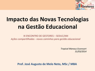 Impacto	
  das	
  Novas	
  Tecnologias	
  
na	
  Gestão	
  Educacional	
  	
  
Prof.	
  José	
  Augusto	
  de	
  Melo	
  Neto,	
  MSc	
  /	
  MBA	
  
Tropical	
  Manaus	
  Ecoresort	
  
31/03/2014	
  
IX	
  ENCONTRO	
  DE	
  GESTORES	
  –	
  SEDUC/AM	
  
Ações	
  compar;lhadas	
  -­‐	
  novos	
  caminhos	
  para	
  gestão	
  educacional	
  
	
  
 