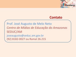 Prof.	
  José	
  Augusto	
  de	
  Melo	
  Neto	
  
Centro	
  de	
  Mídias	
  de	
  Educação	
  do	
  Amazonas	
  
SEDUC/AM	
  
joseaugusto@seduc.am.gov.br	
  
(92)	
  8182-­‐0027	
  ou	
  Ramal	
  26.215	
  
Contato	
  
 