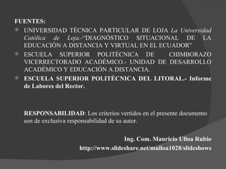FUENTES: UNIVERSIDAD TÉCNICA PARTICULAR DE LOJA  La Universidad Católica de Loja.- “DIAGNÓSTICO SITUACIONAL DE LA EDUCACIÓN A DISTANCIA Y VIRTUAL EN EL ECUADOR” ESCUELA SUPERIOR POLITÉCNICA DE  CHIMBORAZO VICERRECTORADO ACADÉMICO.- UNIDAD DE DESARROLLO ACADÉMICO Y EDUCACIÓN A DISTANCIA. ESCUELA SUPERIOR POLITÉCNICA DEL LITORAL.- Informe de Labores del Rector. RESPONSABILIDAD : Los criterios vertidos en el presente documento son de exclusiva responsabilidad de su autor. Ing. Com. Mauricio Ulloa Rubio http://www.slideshare.net/mulloa1028/slideshows 