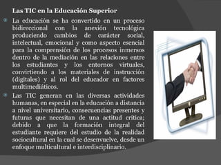 Las TIC en la Educación Superior La educación se ha convertido en un proceso bidireccional con la anexión tecnológica produciendo cambios de carácter social, intelectual, emocional y como aspecto esencial para la comprensión de los procesos inmersos dentro de la mediación en las relaciones entre los estudiantes y los entornos virtuales, convirtiendo a los materiales de instrucción (digitales) y al rol del educador en factores multimediáticos.  Las TIC generan en las diversas actividades humanas, en especial en la educación a distancia a nivel universitario, consecuencias presentes y futuras que necesitan de una actitud crítica; debido a que la formación integral del estudiante requiere del estudio de la realidad sociocultural en la cual se desenvuelve, desde un enfoque multicultural e interdisciplinario. 