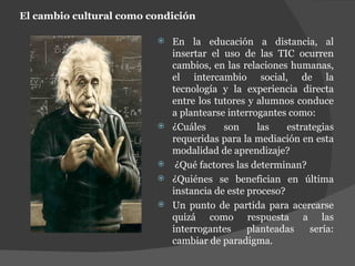 El cambio cultural como condición En la educación a distancia, al insertar el uso de las TIC ocurren cambios, en las relaciones humanas, el intercambio social, de la tecnología y la experiencia directa entre los tutores y alumnos conduce a plantearse interrogantes como:  ¿Cuáles son las estrategias requeridas para la mediación en esta modalidad de aprendizaje? ¿Qué factores las determinan?  ¿Quiénes se benefician en última instancia de este proceso?  Un punto de partida para acercarse quizá como respuesta a las interrogantes planteadas sería: cambiar de paradigma. 