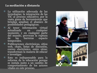 La mediación a distancia La utilización adecuada de las tecnologías; la integración de las TIC al proceso educativo; por la vasta gama de herramientas que brindan amplían el abanico de posibilidades pedagógicas. Al tener información virtual actualizada en cualquier momento y en cualquier parte del mundo, provocan la ruptura de las barreras espacio temporales. Publicaciones electrónicas, sitios web, chats, listas de discusión, correo electrónico, entre otras; transforman la manera de educar e investigar. Esto es indispensable para la reforma de la educación porque se instala junto a un cambio de comportamiento de los actores vitales en este proceso. 