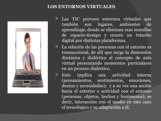 LOS ENTORNOS VIRTUALES Las TIC proveen entornos virtuales que también son lugares, ambientes de aprendizaje, donde se eliminan esas murallas de espacio-tiempo y ocurre un tránsito digital por distintas plataformas. La relación de las personas con el entorno es transaccional, de allí que surge la dimensión dinámica y dialéctica al concepto de aula virtual presentando momentos particulares en un proceso dialéctico. Esto implica una actividad interna (pensamientos, sentimientos, emociones, deseos y necesidades);  y a su vez una acción hacia el exterior o actividad con el entorno (personas, objetos, hechos y fenómenos); es decir, interacción con el medio en este caso el tecnológico y su adaptación a él. 