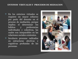 En los entornos virtuales se requiere un mayor esfuerzo por parte del docente en el proceso de mediación, porque implica el determinar los hábitos y preferencias individuales y colectivas, las cuales son inseparables en las relaciones sociales existentes.  Involucra procesos radicados en estructuras afectivas y cognitivas profundas de las personas. ENTONOS  VIRTUALES Y  PROCESOS DE MEDIACION 