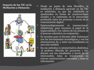 Impacto de las TIC en la Mediación a Distancia Desde un punto de vista filosófico, la mediación a distancia apoyada en las TIC es relativista, ya que las realidades se aprehenden en forma de construcciones sociales y se cimientan en la interacción producida entre las personas a través de la comunicación digital. Epistemológicamente es transaccional- subjetivista, pues reconoce el papel de la imparcialidad y los valores de los actores en el proceso educativo en conjunción. Es monista pues el docente debe fusionarse con las herramientas tecnológicas y con las interacciones de, y entre sus estudiantes en una sola entidad. En sus métodos es interpretativa-dialéctica,  el profesor dilucida las proyectos y los discute con sus estudiantes a través de un intercambio; éstas se transforman en nuevas construcciones renovadas y ricas en información.  