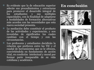 En conclusión Es evidente que la de educación superior adecúe sus procedimientos y estructuras para promover el desarrollo integral de los estudiantes y sus múltiples capacidades, con la finalidad de adaptarse a modalidades de formación alternativas más acordes con las necesidades que esta nueva sociedad presenta. La mediación debe constituir el producto de las actividades y experiencias, y son investidas de significados los cuales cambian con el tiempo y con las circunstancias. Los profesores y estudiantes decidirán la relación que prefieren entre las TIC y el raudal de herramientas que se le ofrecen, convirtiéndola en fundamento de acción vital, en condición  intelectual y moral por formar parte inseparable de su vida cotidiana y académica. 