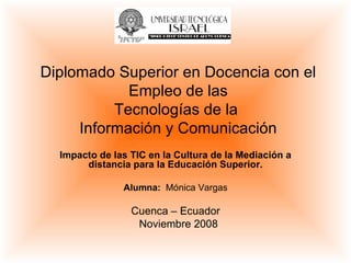 Impacto de las TIC en la Cultura de la Mediación a distancia para la Educación Superior. Alumna:  Mónica Vargas Cuenca – Ecuador Noviembre 2008 Diplomado Superior en Docencia con el Empleo de las Tecnologías de la  Información y Comunicación 