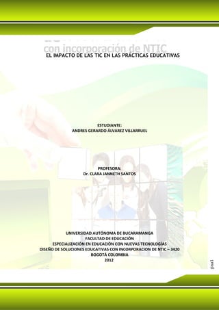 EL IMPACTO DE LAS TIC EN LAS PRÁCTICAS EDUCATIVAS




                         ESTUDIANTE:
              ANDRES GERARDO ÁLVAREZ VILLARRUEL




                          PROFESORA:
                   Dr. CLARA JANNETH SANTOS




            UNIVERSIDAD AUTÓNOMA DE BUCARAMANGA
                      FACULTAD DE EDUCACIÓN
      ESPECIALIZACIÓN EN EDUCACIÓN CON NUEVAS TECNOLOGÍAS
DISEÑO DE SOLUCIONES EDUCATIVAS CON INCORPORACION DE NTIC – 3420
                        BOGOTÁ COLOMBIA
                              2012
                                                                   Página1
 