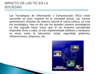 IMPACTO DE LAS TIC EN LA SOCIEDADLas Tecnologías de Información y Comunicación (TICs) están causando un gran impacto en la sociedad actual. Las nuevas generaciones asimilan de manera natural la nueva cultura, en esta era tecnológica. Hoy en día con los grandes avances tecnológicos se han logrado hacer cosas que el ser humano consideraba imposible llevar a cabo, se han implementado software y hardware, en áreas como la educación, salud, seguridad, gobierno, infraestructura, empresas, etc. 