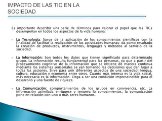 Es importante describir una serie de términos para valorar el papel que las TICsdesempeñan en todos los aspectos de la vida humana: La Tecnología: Surge de la aplicación de los conocimientos científicos con la finalidad de facilitar la realización de las actividades humanas: da como resultado la creación de productos, instrumentos, lenguajes y métodos al servicio de la sociedad. La Información: Son todos los datos que tienen significado para determinado grupo. La información resulta fundamental para las personas, ya que a partir del procesamiento cognitivo de la información que se obtiene de manera continua mediante los sistemas sensoriales se van tomando las decisiones que dan lugar a todas las acciones. Sirve para unir diferentes aspectos de una sociedad: lengua, cultura, educación y economía entre otros. Cuanto más intensa es la vida social, más necesaria es la información. Llega a ser una condición imprescindible para el desarrollo y una fuente de riqueza. La Comunicación: comportamientos de los grupos en convivencia, etc. La información asimilada enriquece y renueva lo conocimientos, la comunicación pone en relación con uno o más seres humanos. IMPACTO DE LAS TIC EN LA SOCIEDAD