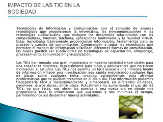 	Tecnologías de Información y Comunicación: son el conjunto de avances tecnológicos que proporcionan la informática, las telecomunicaciones y las tecnologías audiovisuales, que incluyen los desarrollos relacionados con las computadoras, Internet, telefonía, aplicaciones multimedia y la realidad virtual. Estas tecnologías básicamente proporcionan información, herramientas para su proceso y canales de comunicación. Comprenden a todas las tecnologías que permiten el manejo de información y facilitan diferentes formas de comunicación, las cuales pueden ser subdivididas en tecnologías de capacitación, almacenaje, procesamiento, comunicación y visualización. 	Las TICs han tomado una gran importancia en nuestra sociedad y son vitales para una enseñanza dinámica, especialmente para niños y adolescentes que no tienen motivación al estudiar. Las TICs nos permite un fácil acceso a una inmensa fuente de información y hacer una investigación mas rápida encontrando cualquier tipo de datos sobre cualquier tema, creando conocimientos para afrontar problemáticas que se pueden presentar en el día a día. Esta información podemos transportarla fácil e instantáneamente y almacenarla en diferentes unidades, pendrives, discos duros, entre otros. Actualmente va aumentando el uso de las TICs, ya que éstas, nos abren las puertas a una nueva era en donde nos proporciona toda la información que queremos y nos minimiza el tiempo, permitiéndonos así desarrollar nuevas actividades. IMPACTO DE LAS TIC EN LA SOCIEDAD