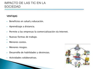 VENTAJAS Beneficios en salud y educación. Aprendizaje a distancia. Permite a las empresas la comercialización vía Internet. Nuevas formas de trabajo.Menores costos. Menores riesgos. Desarrollo de habilidades y destrezas. Actividades colaborativas. IMPACTO DE LAS TIC EN LA SOCIEDAD