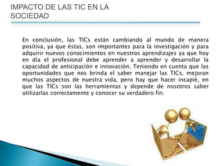 IMPACTO DE LAS TIC EN LA SOCIEDAD	En conclusión, las TICs están cambiando al mundo de manera positiva, ya que éstas, son importantes para la investigación y para adquirir nuevos conocimientos en nuestros aprendizajes ya que hoy en día el profesional debe aprender a aprender y desarrollar la capacidad de anticipación e innovación. Teniendo en cuenta que las oportunidades que nos brinda el saber manejar las TICs, mejoran muchos aspectos de nuestra vida, pero hay que hacer incapié, en que las TICs son las herramientas y depende de nosotros saber utilizarlas correctamente y conocer su verdadero fin. 