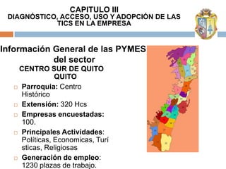 CAPITULO III
 DIAGNÓSTICO, ACCESO, USO Y ADOPCIÓN DE LAS
            TICS EN LA EMPRESA


Información General de las PYMES
            del sector
   CENTRO SUR DE QUITO
               QUITO
   Parroquia: Centro
    Histórico
   Extensión: 320 Hcs

   Empresas encuestadas:
    100.
   Principales Actividades:
    Políticas, Economicas, Turí
    sticas, Religiosas
   Generación de empleo:
    1230 plazas de trabajo.
 