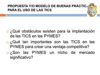 PROPUESTA Y/O MODELO DE BUENAS PRÁCTICAS
PARA EL USO DE LAS TICS




   ¿Qué obstáculos existen para la implantación
    de las TICS en las PYMES?
   ¿Qué tan importantes son las TICS en las
    PYMES para crear una ventaja competitiva?
   ¿Son las PYMES un nicho de mercado
    significativo?
 