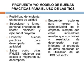 PROPUESTA Y/O MODELO DE BUENAS
     PRÁCTICAS PARA EL USO DE LAS TICS

   Posibilidad de implantar
    un modelo de calidad            Emprender        acciones
   Seleccionar y formar             para      mejorar       la
    personal encargado de            competitividad de la
    liderar,   planificar    y       empresa, siempre que
    ejecutar el proyecto             estos         indicadores
   Observar          buenas         revelen que sus costos
    prácticas             para       y      resultados      de
    desempeñar             una       desempeño            sean
    actividad                        inferiores al promedio
                                     de otras empresas en
   Saber     como       otras
                                     la utilización de las
    PYMES redujeron sus
                                     TICS del sector.
    costos o mejoraron su
    desempeño
 