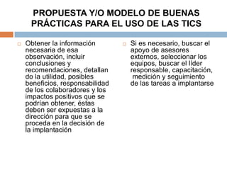 PROPUESTA Y/O MODELO DE BUENAS
     PRÁCTICAS PARA EL USO DE LAS TICS

   Obtener la información           Si es necesario, buscar el
    necesaria de esa                  apoyo de asesores
    observación, incluir              externos, seleccionar los
    conclusiones y                    equipos, buscar el líder
    recomendaciones, detallan         responsable, capacitación,
    do la utilidad, posibles           medición y seguimiento
    beneficios, responsabilidad       de las tareas a implantarse
    de los colaboradores y los
    impactos positivos que se
    podrían obtener, éstas
    deben ser expuestas a la
    dirección para que se
    proceda en la decisión de
    la implantación
 
