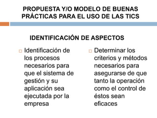 PROPUESTA Y/O MODELO DE BUENAS
PRÁCTICAS PARA EL USO DE LAS TICS


     IDENTIFICACIÓN DE ASPECTOS

   Identificación de      Determinar los
    los procesos            criterios y métodos
    necesarios para         necesarios para
    que el sistema de       asegurarse de que
    gestión y su            tanto la operación
    aplicación sea          como el control de
    ejecutada por la        éstos sean
    empresa                 eficaces
 
