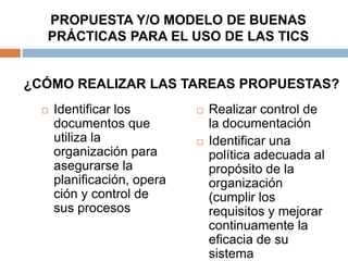 PROPUESTA Y/O MODELO DE BUENAS
  PRÁCTICAS PARA EL USO DE LAS TICS


¿CÓMO REALIZAR LAS TAREAS PROPUESTAS?
     Identificar los           Realizar control de
      documentos que             la documentación
      utiliza la                Identificar una
      organización para          política adecuada al
      asegurarse la              propósito de la
      planificación, opera       organización
      ción y control de          (cumplir los
      sus procesos               requisitos y mejorar
                                 continuamente la
                                 eficacia de su
                                 sistema
 