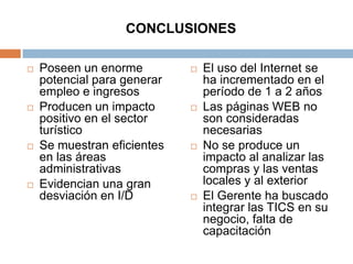 CONCLUSIONES

   Poseen un enorme            El uso del Internet se
    potencial para generar       ha incrementado en el
    empleo e ingresos            período de 1 a 2 años
   Producen un impacto         Las páginas WEB no
    positivo en el sector        son consideradas
    turístico                    necesarias
   Se muestran eficientes      No se produce un
    en las áreas                 impacto al analizar las
    administrativas              compras y las ventas
   Evidencian una gran          locales y al exterior
    desviación en I/D           El Gerente ha buscado
                                 integrar las TICS en su
                                 negocio, falta de
                                 capacitación
 