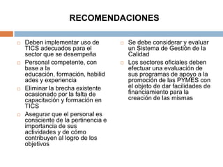 RECOMENDACIONES

   Deben implementar uso de            Se debe considerar y evaluar
    TICS adecuados para el               un Sistema de Gestión de la
    sector que se desempeña              Calidad
   Personal competente, con            Los sectores oficiales deben
    base a la                            efectuar una evaluación de
    educación, formación, habilid        sus programas de apoyo a la
    ades y experiencia                   promoción de las PYMES con
   Eliminar la brecha existente         el objeto de dar facilidades de
    ocasionado por la falta de           financiamiento para la
    capacitación y formación en          creación de las mismas
    TICS
   Asegurar que el personal es
    consciente de la pertinencia e
    importancia de sus
    actividades y de cómo
    contribuyen al logro de los
    objetivos
 
