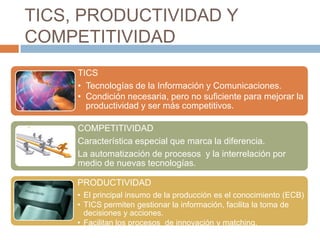 TICS, PRODUCTIVIDAD Y
COMPETITIVIDAD
     TICS
     • Tecnologías de la Información y Comunicaciones.
     • Condición necesaria, pero no suficiente para mejorar la
       productividad y ser más competitivos.

     COMPETITIVIDAD
     Característica especial que marca la diferencia.
     La automatización de procesos y la interrelación por
     medio de nuevas tecnologías.

     PRODUCTIVIDAD
     • El principal insumo de la producción es el conocimiento (ECB)
     • TICS permiten gestionar la información, facilita la toma de
       decisiones y acciones.
     • Facilitan los procesos de innovación y matching.
 