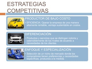 ESTRATEGIAS
COMPETITIVAS
     PRODUCTOR DE BAJO COSTO
     • EFICIENCIA: Operar la empresa de una manera
       altamente rentable, ventaja sustentable en costos.


     DIFERENCIACIÓN
     • Productos y servicios que se distingan notoria y
       ostensiblemente de los rivales de acuerdo a
       necesidades de los clientes

     ENFOQUE Y ESPECIALIZACIÓN
     • Selección de un nicho de mercado donde los
       compradores tienen preferencias y necesidades
       específicas, productos a la medida.
 