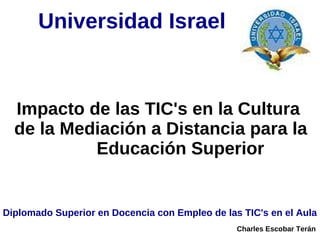 Universidad Israel


  Impacto de las TIC's en la Cultura
  de la Mediación a Distancia para la
           Educación Superior


Diplomado Superior en Docencia con Empleo de las TIC's en el Aula
                                                Charles Escobar Terán
 