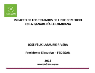 IMPACTO DE LOS TRATADOS DE LIBRE COMERCIO
EN LA GANADERÍA COLOMBIANA
JOSÉ FÉLIX LAFAURIE RIVERA
Presidente Ejecutivo – FEDEGAN
2013
www.fedegan.org.co
 
