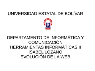 UNIVERSIDAD ESTATAL DE BOLÍVAR
DEPARTAMENTO DE INFORMÁTICA Y
COMUNICACIÓN
HERRAMIENTAS INFORMÁTICAS II
ISABEL LOZANO
EVOLUCIÓN DE LA WEB
 