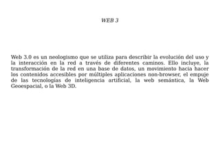 WEB 3
Web 3.0 es un neologismo que se utiliza para describir la evolución del uso y
la interacción en la red a través de diferentes caminos. Ello incluye, la
transformación de la red en una base de datos, un movimiento hacia hacer
los contenidos accesibles por múltiples aplicaciones non-browser, el empuje
de las tecnologías de inteligencia artificial, la web semántica, la Web
Geoespacial, o la Web 3D.