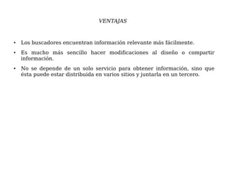 VENTAJAS
● Los buscadores encuentran información relevante más fácilmente.
● Es mucho más sencillo hacer modificaciones al diseño o compartir
información.
● No se depende de un solo servicio para obtener información, sino que
ésta puede estar distribuida en varios sitios y juntarla en un tercero.
