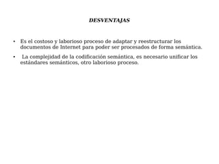 DESVENTAJAS
● Es el costoso y laborioso proceso de adaptar y reestructurar los
documentos de Internet para poder ser procesados de forma semántica.
● La complejidad de la codificación semántica, es necesario unificar los
estándares semánticos, otro laborioso proceso.